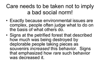 Care needs to be taken not to imply a bad social norm! Exactly because environmental issues are complex, people often judge what to do on the basis of what others do. Signs at the petrified forest that described how much was being destroyed by deplorable people taking pieces as souvenirs  increased  this behavior.  Signs that emphasized how  rare  such behavior was decreased it.  