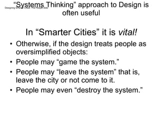 “ Systems Thinking” approach to Design is often useful In “Smarter Cities” it is  vital! Otherwise, if the design treats people as oversimplified objects: People may “game the system.” People may “leave the system” that is, leave the city or not come to it. People may even “destroy the system.” Designing Smarter Cities: The People Side 