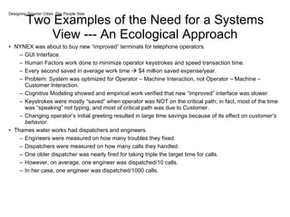 Two Examples of the Need for a Systems View --- An Ecological Approach NYNEX was about to buy new “improved” terminals for telephone operators. GUI Interface. Human Factors work done to minimize operator keystrokes and speed transaction time. Every second saved in average work time    $4 million saved expense/year. Problem: System was optimized for Operator – Machine Interaction, not Operator – Machine – Customer Interaction. Cognitive Modeling showed and empirical work verified that new “improved” interface was slower.  Keystrokes were mostly “saved” when operator was NOT on the critical path; in fact, most of the time was “speaking” not typing, and most of critical path was due to Customer. Changing operator’s initial greeting resulted in large time savings because of its effect on  customer’s behavior.  Thames water works had dispatchers and engineers. Engineers were measured on how many troubles they fixed. Dispatchers were measured on how many calls they handled. One older dispatcher was nearly fired for taking triple the target time for calls. However, on average, one engineer was dispatched/10 calls. In her case, one engineer was dispatched/1000 calls. Designing Smarter Cities: The People Side 