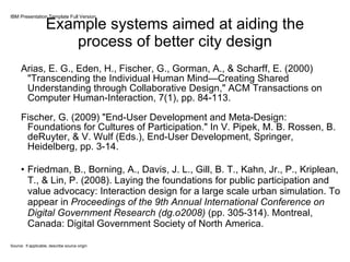 Example systems aimed at aiding the process of better city design Arias, E. G., Eden, H., Fischer, G., Gorman, A., & Scharff, E. (2000) "Transcending the Individual Human Mind—Creating Shared Understanding through Collaborative Design," ACM Transactions on Computer Human-Interaction, 7(1), pp. 84-113.  Fischer, G. (2009) "End-User Development and Meta-Design: Foundations for Cultures of Participation." In V. Pipek, M. B. Rossen, B. deRuyter, & V. Wulf (Eds.), End-User Development, Springer, Heidelberg, pp. 3-14.  Friedman, B., Borning, A., Davis, J. L., Gill, B. T., Kahn, Jr., P., Kriplean, T., & Lin, P. (2008). Laying the foundations for public participation and value advocacy: Interaction design for a large scale urban simulation. To appear in  Proceedings of the 9th Annual International Conference on Digital Government Research (dg.o2008)  (pp. 305-314). Montreal, Canada: Digital Government Society of North America.  IBM Presentation Template Full Version Source: If applicable, describe source origin 