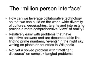 The “million person interface” How can we leverage collaborative technology so that we can build on the world-wide diversity of cultures, geographies, talents and interests to provide a more comprehensive “view” of reality? Relatively easy with problems that have objective answers and are decomposable like finding prime numbers, “events” in the night sky, writing on plants or countries in Wikipedia. Not yet a solved problem with “intelligent discourse” on complex tangled problems.  
