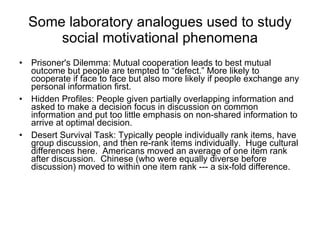 Some laboratory analogues used to study social motivational phenomena Prisoner's Dilemma: Mutual cooperation leads to best mutual outcome but people are tempted to “defect.” More likely to cooperate if face to face but also more likely if people exchange any personal information first. Hidden Profiles: People given partially overlapping information and asked to make a decision focus in discussion on common information and put too little emphasis on non-shared information to arrive at optimal decision. Desert Survival Task: Typically people individually rank items, have group discussion, and then re-rank items individually.  Huge cultural differences here.  Americans moved an average of one item rank after discussion.  Chinese (who were equally diverse before discussion) moved to within one item rank --- a six-fold difference.  