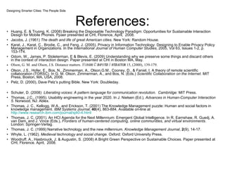 References: Huang, E. & Truong, K. (2008) Breaking the Disposable Technology Paradigm: Opportunities for Sustainable Interaction Design for Mobile Phones. Ppaer presented at CHI, Florence, April,  2008. Jacobs, J. (1961)  The death and life of great American cities.  New York: Random House. Karat, J., Karat, C., Brodie, C., and Feng, J. (2005). Privacy in Information Technology: Designing to Enable Privacy Policy Management in Organizations. In the  International Journal of Human Computer Studies,  2005,   Vol 63, Issues 1-2, p. 153-174. Odom, W., James, P. Stoleterman, E & Blevis, E. (2009) Understanding why we preserve some things and discard others in the context of interaction design. Paper presented at CHI in Boston MA, May. Olson, G. M. and Olson, J.S. Distance matters.  Human-Computer Interaction  15, (2000), 139-179. Olson, J.S., Hofer, E., Bos, N., Zimmerman, A., Olson,G.M., Cooney, D., & Faniel, I. A theory of remote scientific collaboration (TORSC). In G. M. Olson, Zimmerman, A., and Bos, N. (Eds.)  Scientific Collaboration on the Internet . MIT Press, Boston, MA, USA, 2008. Pelz, D. (2000), Dave Pelz’s putting Bible. New York: Doubleday. Schuler, D. (2008)  Liberating voices: A pattern language for communication revolution.  Cambridge:  MIT Press. Thomas, J.C., (1995). Usability engineering in the year 2020. In J. Nielsen (Ed.),  Advances in Human-Computer Interaction 5.  Norwood, NJ: Ablex. Thomas, J. C., Kellogg, W.A., and Erickson, T. (2001) The Knowledge Management puzzle: Human and social factors in knowledge management.  IBM Systems Journal,  40 (4), 863-884. Available on-line at  http://www.research.ibm.com/journal/sj40-4.html   Thomas, J. C. (2001). An HCI Agenda for the Next Millennium: Emergent Global Intelligence. In R. Earnshaw, R. Guedj, A. van Dam, and J. Vince (Eds.),  Frontiers of human-centered computing, online communities, and virtual environments . London: Springer-Verlag.  Thomas, J. C. (1999) Narrative technology and the new millennium.  Knowledge Management Journal ,  2 (9), 14-17.  Whyte, L. (1962).  Medieval technology and social change.  Oxford: Oxford University Press. Woodruff, A., Hasbrouck, J. & Augustin, S. (2008) A Bright Green Perspective on Sustainable Choices. Paper presented at CHI, Florence. April,  2008. Designing Smarter Cities: The People Side 