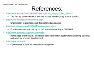 References: http://www.ted.com/index.php/talks/jaime_lerner_sings_of_the_city.html Ted Talk by Jaime Lerner: Cities are not the problem; they are the solution. http://www.architectureforhumanity.org/ Organization to promote good design for urban spaces. http://elainehuang.com/CHI-2009/position-papers.html Position papers for workshop on HCI and sustainability at CHI 2009 http://www.urbansim.org/Main/WebHome Home page of UrbanSim, a software-based simulation system for supporting planning and analysis of urban development  http://www.sahana.lk/ Open source software for disaster management Designing Smarter Cities: The People Side 