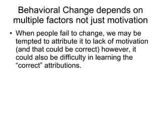 Behavioral Change depends on multiple factors not just motivation When people fail to change, we may be tempted to attribute it to lack of motivation (and that could be correct) however, it could also be difficulty in learning the “correct” attributions.  