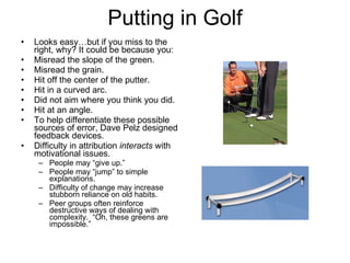 Putting in Golf Looks easy…but if you miss to the right, why? It could be because you: Misread the slope of the green. Misread the grain. Hit off the center of the putter. Hit in a curved arc. Did not aim where you think you did. Hit at an angle. To help differentiate these possible sources of error, Dave Pelz designed feedback devices. Difficulty in attribution  interacts  with motivational issues.  People may “give up.”  People may “jump” to simple explanations. Difficulty of change may increase stubborn reliance on old habits. Peer groups often reinforce destructive ways of dealing with complexity.  “Oh, these greens are impossible.” 