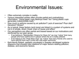 Environmental Issues: Often extremely complex in reality. Various interested parties often provide partial and contradictory information: “Using paper cups destroys trees” but “Using plastic cups generates indestructible trash.” How much is asthma caused by air pollution? Lack of exercise? Poor diet? Genetics? Stress? As is typical, these factors (and more) are linked in a system of systems and not in a simple, direct, linear chain of cause and effect. Our perceptions are often partial and biased based on our motivations and reinforced by our peer group.  If we belong to “Metropolitan Citizens for Clean Air” we may “notice” that many people who have asthma live in places where the air is badly polluted.  If we belong to the “Polar Bear Club” we “notice” that many friends who used to have asthma have had it cured with cold water swimming. Karl-Henrik Robert, pediatric oncologist in Sweden developed systems diagrams that showed inter-relations of major factors relating pollution, disease, and economic factors.  