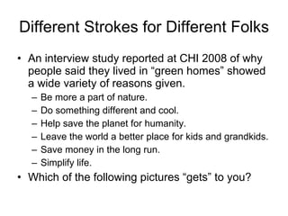 Different Strokes for Different Folks An interview study reported at CHI 2008 of why people said they lived in “green homes” showed a wide variety of reasons given. Be more a part of nature. Do something different and cool. Help save the planet for humanity. Leave the world a better place for kids and grandkids. Save money in the long run. Simplify life.  Which of the following pictures “gets” to you? 