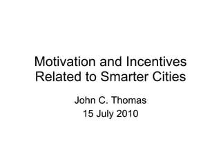 Motivation and Incentives Related to Smarter Cities John C. Thomas 15 July 2010 