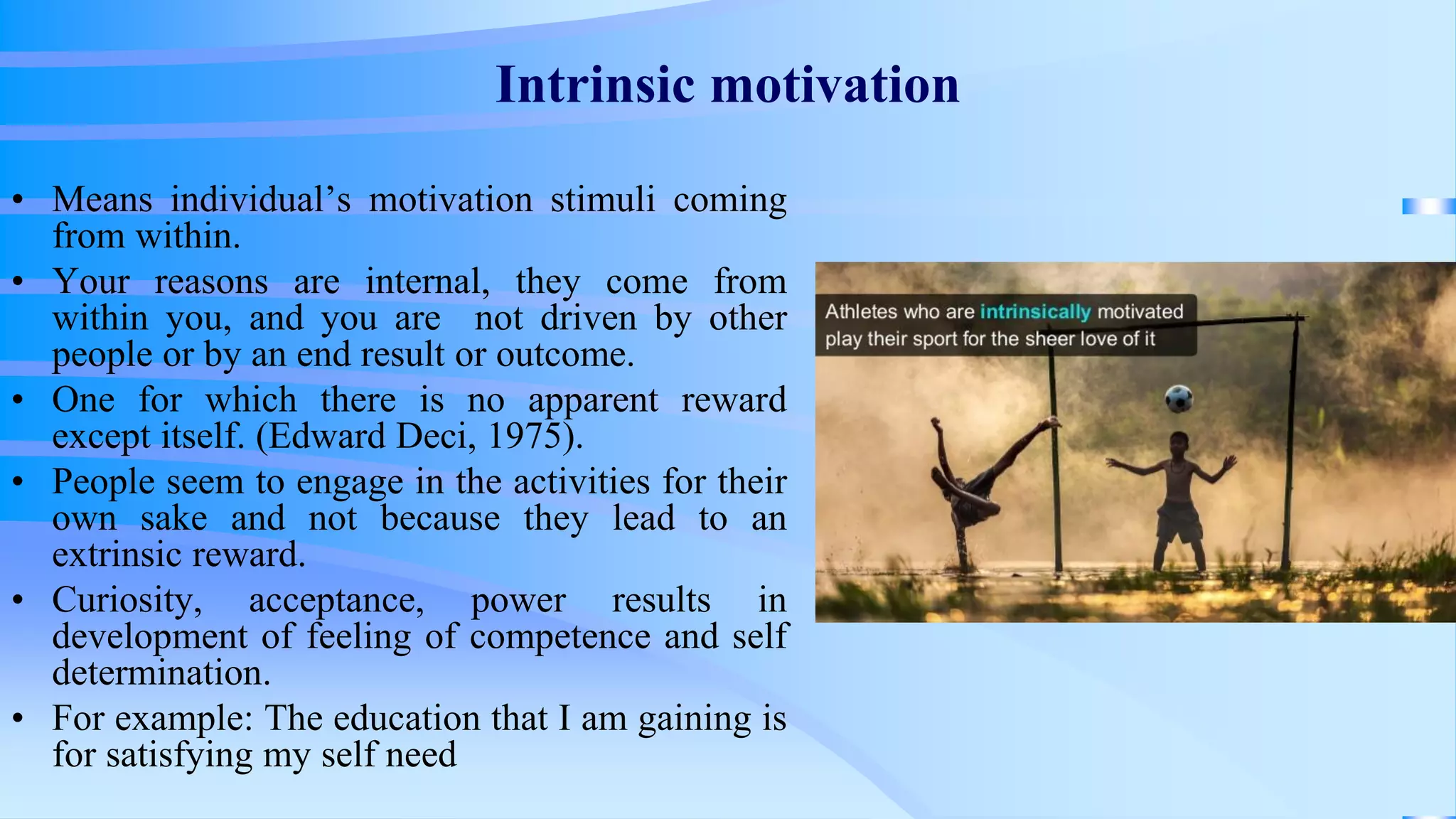 Intrinsic motivation
• Means individual’s motivation stimuli coming
from within.
• Your reasons are internal, they come from
within you, and you are not driven by other
people or by an end result or outcome.
• One for which there is no apparent reward
except itself. (Edward Deci, 1975).
• People seem to engage in the activities for their
own sake and not because they lead to an
extrinsic reward.
• Curiosity, acceptance, power results in
development of feeling of competence and self
determination.
• For example: The education that I am gaining is
for satisfying my self need
 