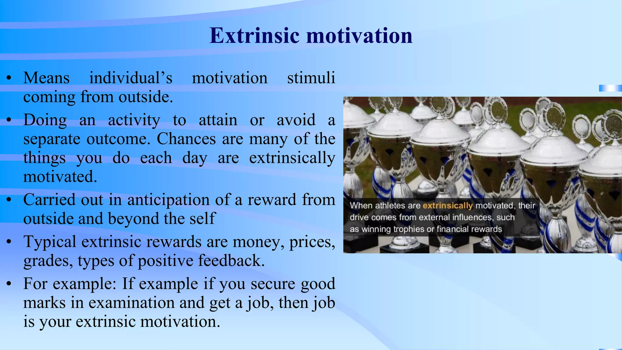 Extrinsic motivation
• Means individual’s motivation stimuli
coming from outside.
• Doing an activity to attain or avoid a
separate outcome. Chances are many of the
things you do each day are extrinsically
motivated.
• Carried out in anticipation of a reward from
outside and beyond the self
• Typical extrinsic rewards are money, prices,
grades, types of positive feedback.
• For example: If example if you secure good
marks in examination and get a job, then job
is your extrinsic motivation.
 