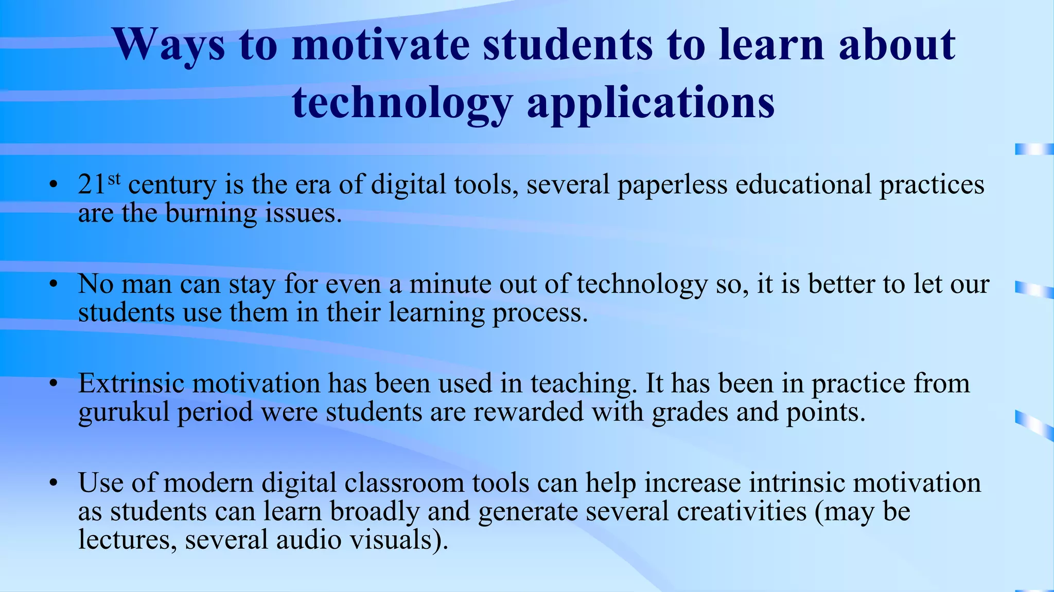 Ways to motivate students to learn about
technology applications
• 21st century is the era of digital tools, several paperless educational practices
are the burning issues.
• No man can stay for even a minute out of technology so, it is better to let our
students use them in their learning process.
• Extrinsic motivation has been used in teaching. It has been in practice from
gurukul period were students are rewarded with grades and points.
• Use of modern digital classroom tools can help increase intrinsic motivation
as students can learn broadly and generate several creativities (may be
lectures, several audio visuals).
 