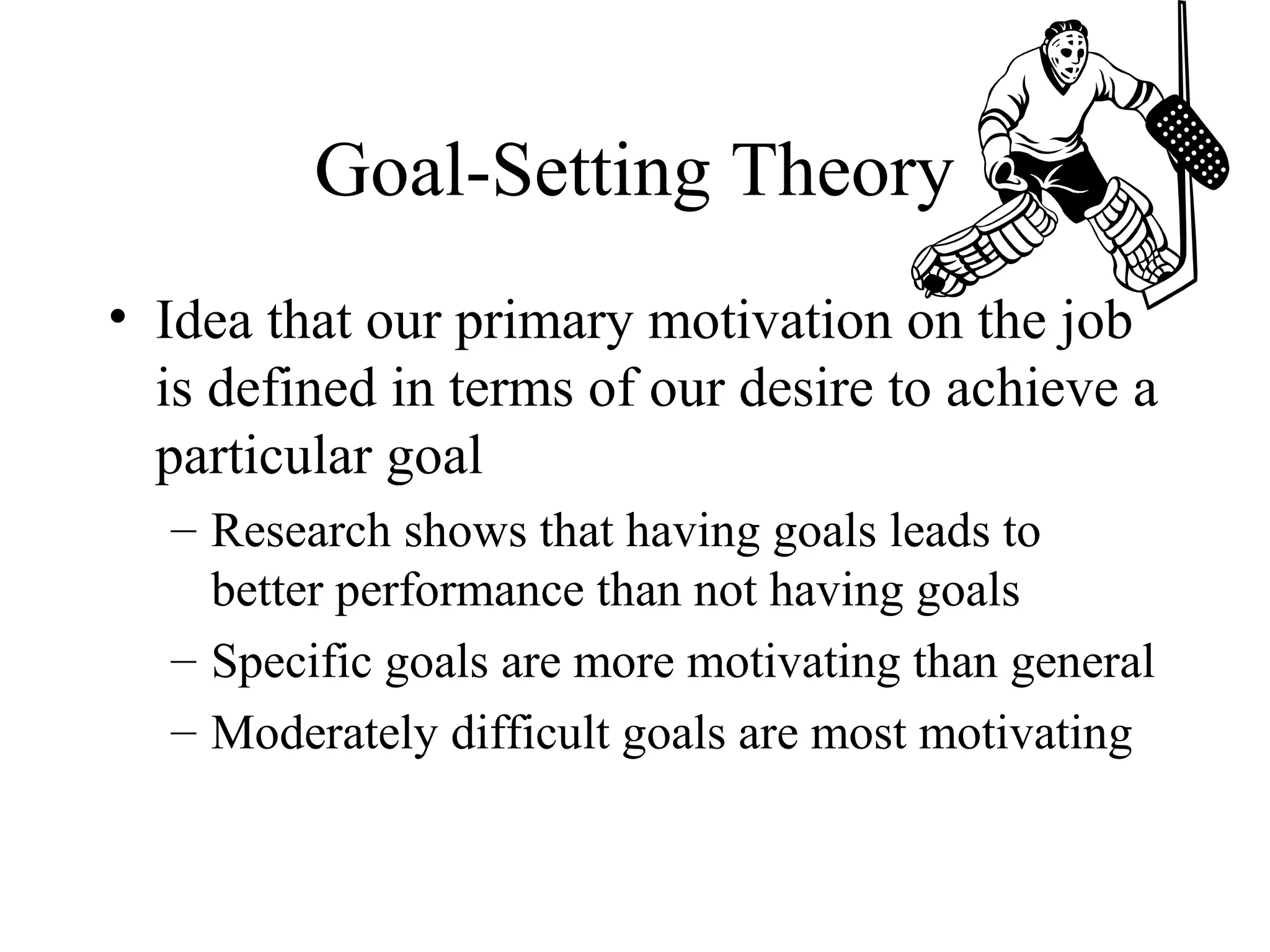 Goal-Setting Theory
• Idea that our primary motivation on the job
is defined in terms of our desire to achieve a
particular goal
– Research shows that having goals leads to
better performance than not having goals
– Specific goals are more motivating than general
– Moderately difficult goals are most motivating
 