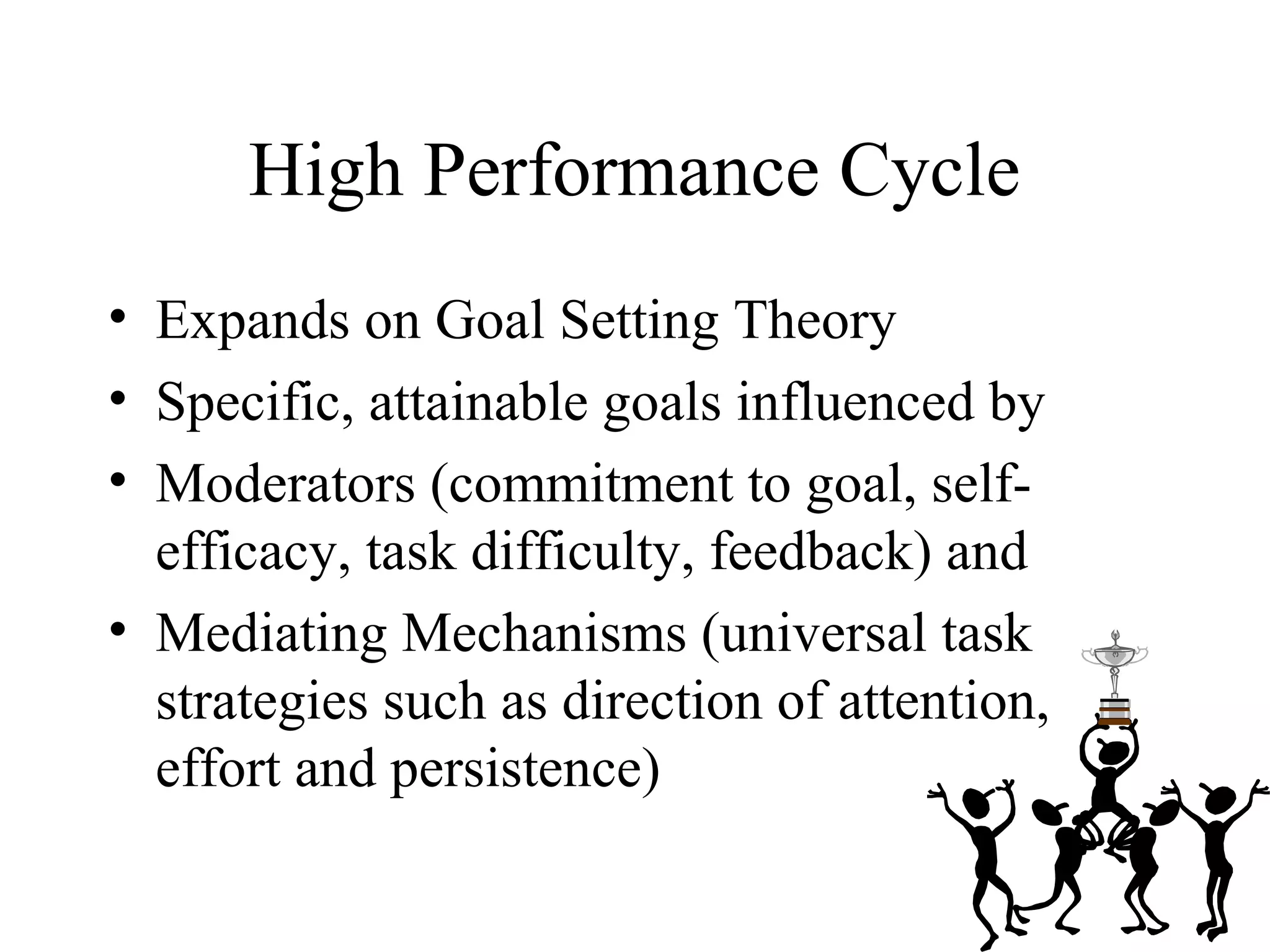 High Performance Cycle
• Expands on Goal Setting Theory
• Specific, attainable goals influenced by
• Moderators (commitment to goal, self-
efficacy, task difficulty, feedback) and
• Mediating Mechanisms (universal task
strategies such as direction of attention,
effort and persistence)
 