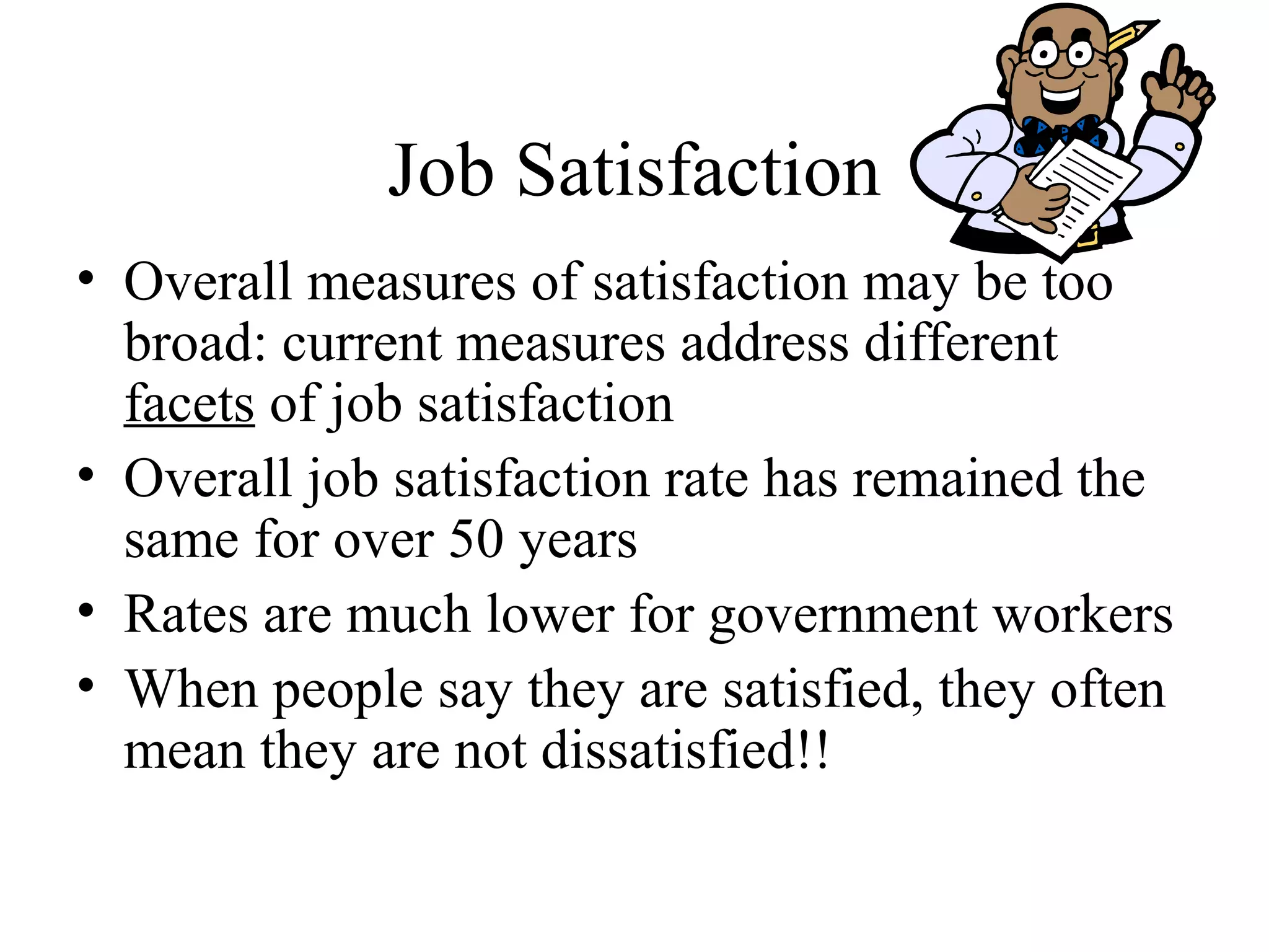 Job Satisfaction
• Overall measures of satisfaction may be too
broad: current measures address different
facets of job satisfaction
• Overall job satisfaction rate has remained the
same for over 50 years
• Rates are much lower for government workers
• When people say they are satisfied, they often
mean they are not dissatisfied!!
 