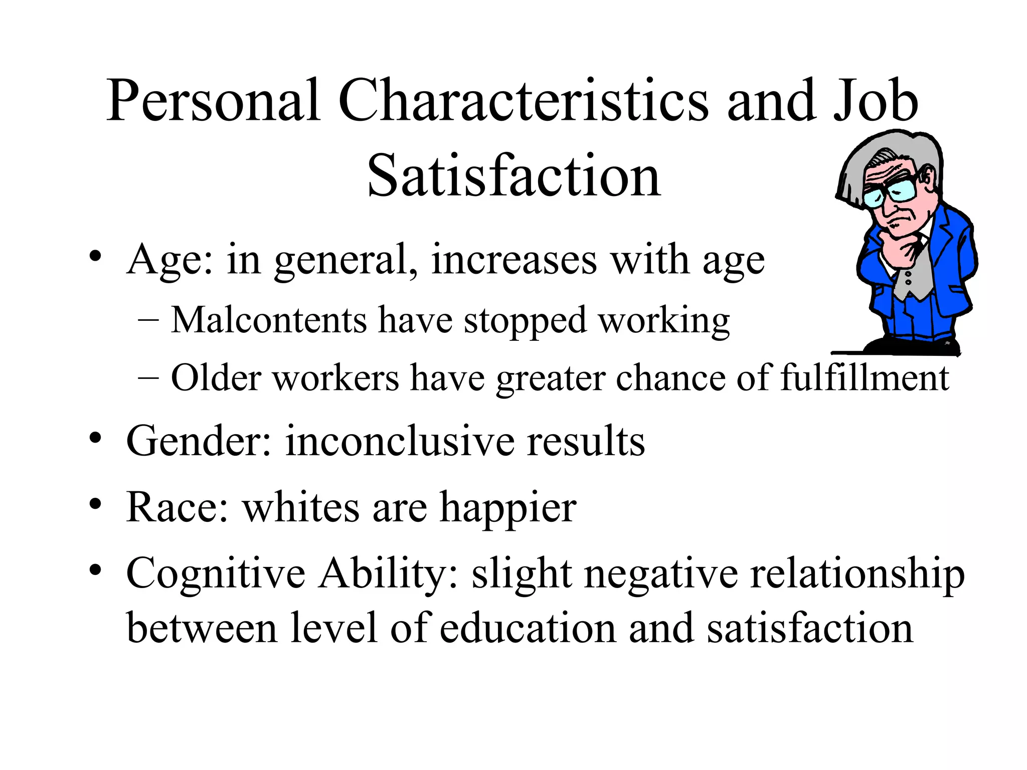Personal Characteristics and Job
Satisfaction
• Age: in general, increases with age
– Malcontents have stopped working
– Older workers have greater chance of fulfillment
• Gender: inconclusive results
• Race: whites are happier
• Cognitive Ability: slight negative relationship
between level of education and satisfaction
 