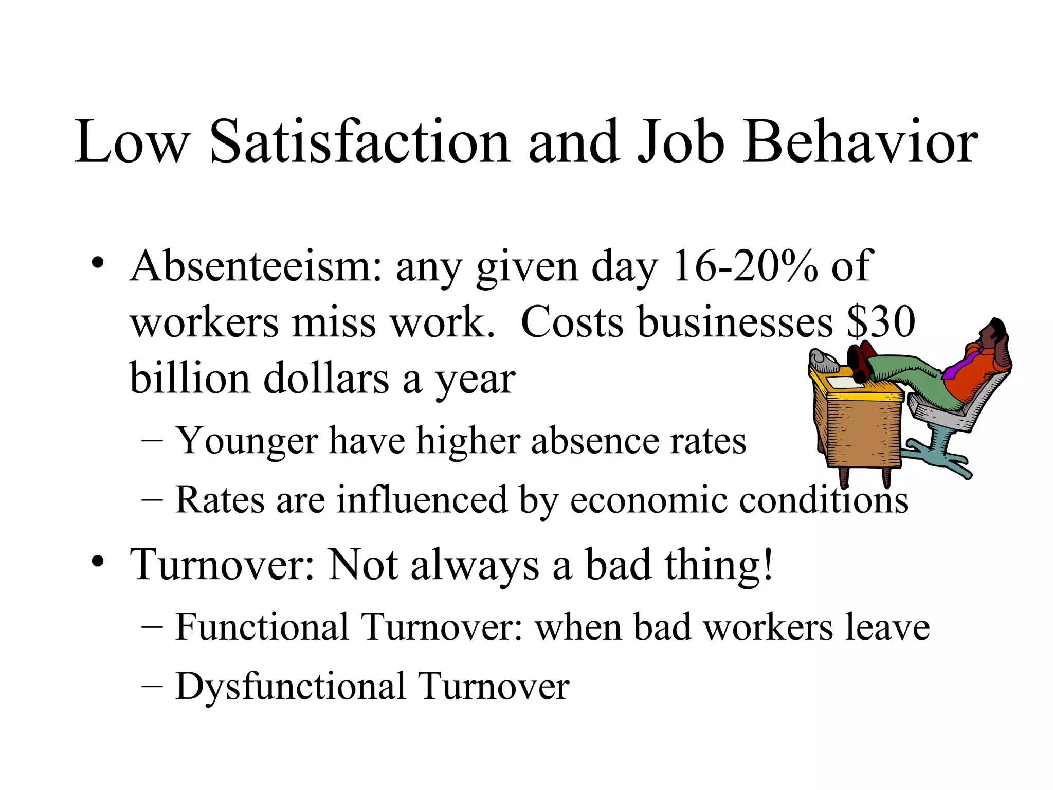 Low Satisfaction and Job Behavior
• Absenteeism: any given day 16-20% of
workers miss work. Costs businesses $30
billion dollars a year
– Younger have higher absence rates
– Rates are influenced by economic conditions
• Turnover: Not always a bad thing!
– Functional Turnover: when bad workers leave
– Dysfunctional Turnover
 