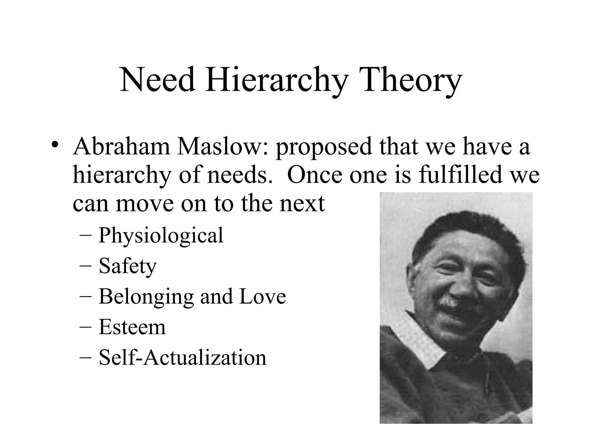 Need Hierarchy Theory
• Abraham Maslow: proposed that we have a
hierarchy of needs. Once one is fulfilled we
can move on to the next
– Physiological
– Safety
– Belonging and Love
– Esteem
– Self-Actualization
 