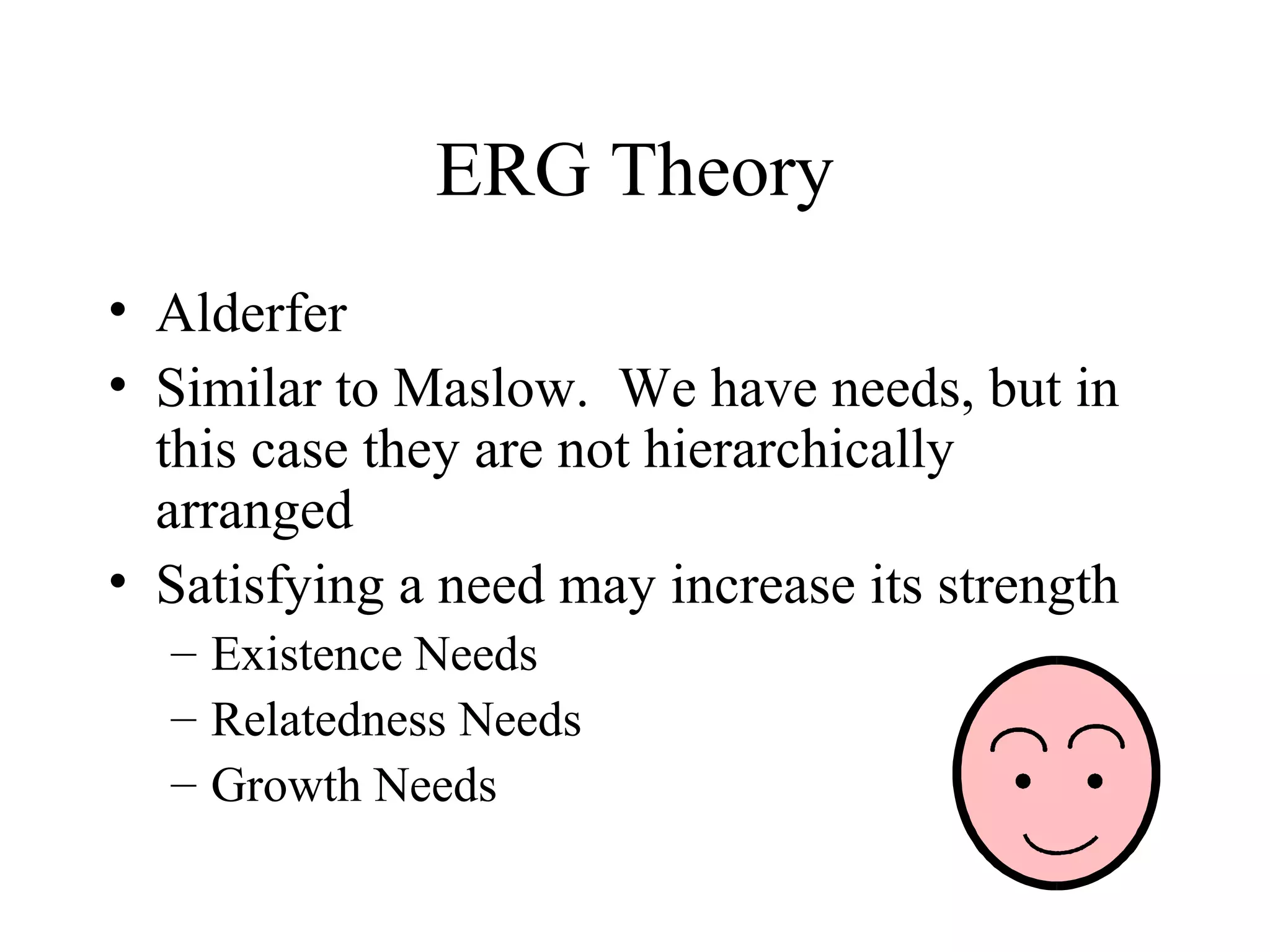 ERG Theory
• Alderfer
• Similar to Maslow. We have needs, but in
this case they are not hierarchically
arranged
• Satisfying a need may increase its strength
– Existence Needs
– Relatedness Needs
– Growth Needs
 