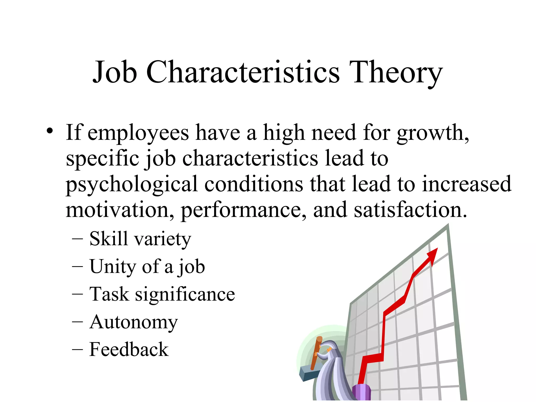 Job Characteristics Theory
• If employees have a high need for growth,
specific job characteristics lead to
psychological conditions that lead to increased
motivation, performance, and satisfaction.
– Skill variety
– Unity of a job
– Task significance
– Autonomy
– Feedback
 