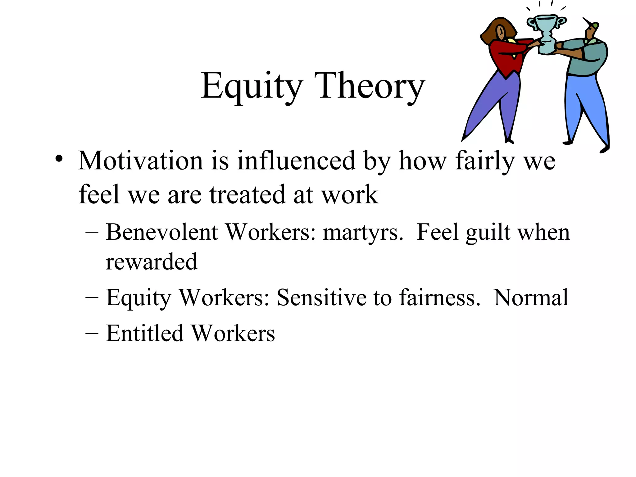 Equity Theory
• Motivation is influenced by how fairly we
feel we are treated at work
– Benevolent Workers: martyrs. Feel guilt when
rewarded
– Equity Workers: Sensitive to fairness. Normal
– Entitled Workers
 