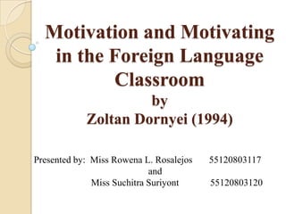 Motivation and Motivating
   in the Foreign Language
          Classroom
                     by
            Zoltan Dornyei (1994)

Presented by: Miss Rowena L. Rosalejos   55120803117
                            and
              Miss Suchitra Suriyont     55120803120
 