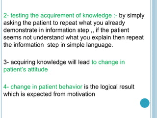 2- testing the acquirement of knowledge :- by simply
asking the patient to repeat what you already
demonstrate in information step ,, if the patient
seems not understand what you explain then repeat
the information step in simple language.
3- acquiring knowledge will lead to change in
patient’s attitude
4- change in patient behavior is the logical result
which is expected from motivation
 