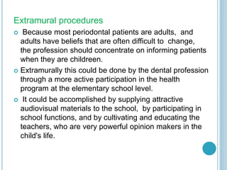 Extramural procedures
 Because most periodontal patients are adults, and
adults have beliefs that are often difficult to change,
the profession should concentrate on informing patients
when they are childreen.
 Extramurally this could be done by the dental profession
through a more active participation in the health
program at the elementary school level.
 It could be accomplished by supplying attractive
audiovisual materials to the school, by participating in
school functions, and by cultivating and educating the
teachers, who are very powerful opinion makers in the
child's life.
 
