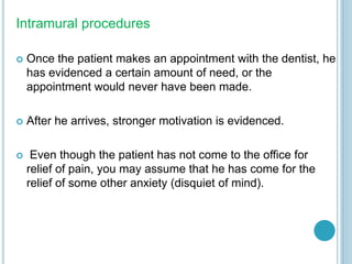 Intramural procedures
 Once the patient makes an appointment with the dentist, he
has evidenced a certain amount of need, or the
appointment would never have been made.
 After he arrives, stronger motivation is evidenced.
 Even though the patient has not come to the office for
relief of pain, you may assume that he has come for the
relief of some other anxiety (disquiet of mind).
 