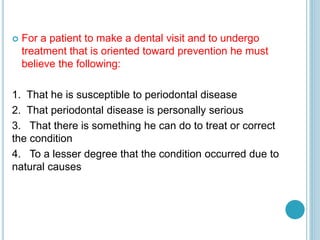  For a patient to make a dental visit and to undergo
treatment that is oriented toward prevention he must
believe the following:
1. That he is susceptible to periodontal disease
2. That periodontal disease is personally serious
3. That there is something he can do to treat or correct
the condition
4. To a lesser degree that the condition occurred due to
natural causes
 