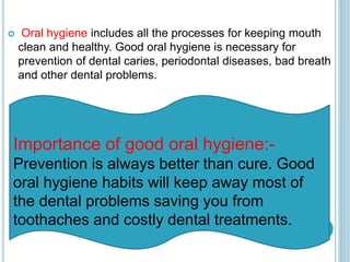  Oral hygiene includes all the processes for keeping mouth
clean and healthy. Good oral hygiene is necessary for
prevention of dental caries, periodontal diseases, bad breath
and other dental problems.
Importance of good oral hygiene:-
Prevention is always better than cure. Good
oral hygiene habits will keep away most of
the dental problems saving you from
toothaches and costly dental treatments.
 