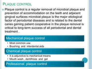 PLAQUE CONTROL
 Plaque control is a regular removal of microbial plaque and
prevention of accommodation on the teeth and adjacent
gingival surfaces microbial plaque is the major etiological
factor of periodontal diseases and is related to the dental
caries gaining patient cooperative in the plaque removal is
critical to long-term success of all periodontal and dental
treatment .
Mechanical plaque control
• Most common use
• Brushing and interdental aids
Chemical plaque control
• It is adjunctive to mechanical means
• Mouth wash , dentifrices and gel
Professional plaque control
 