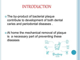 INTRODUCTION
 The by-product of bacterial plaque
contribute to development of both dental
caries and periodontal diseases .
 At home the mechanical removal of plaque
is a necessary part of preventing these
diseases
 