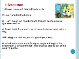 1.BRUSHING:
1-Always use a soft bristled toothbrush
2-Use Fluorided toothpaste
3. Don’t brush too hard because this can cause gingival
(gum) recession.
4. Brush teeth for a minimum of two minutes at least twice a
day.
5.Brush gums and tongue along with your teeth.
6. -Hold toothbrush at a 45-degree angle at the gum line,
brushing in a circular motion. This sweeps plaque out of the
gingival pocket
 