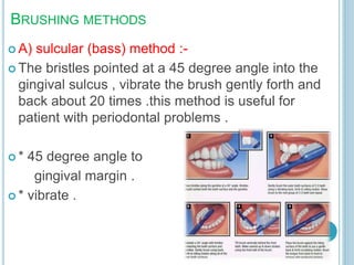 BRUSHING METHODS
 A) sulcular (bass) method :-
 The bristles pointed at a 45 degree angle into the
gingival sulcus , vibrate the brush gently forth and
back about 20 times .this method is useful for
patient with periodontal problems .
 * 45 degree angle to
gingival margin .
 * vibrate .
 
