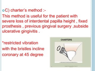 C) charter’s method :-
This method is useful for the patient with
severe loss of interdental papilla height , fixed
prosthesis , previous gingival surgery ,subside
ulcerative gingivitis .
*restricted vibration
with the bristles incline
coronary at 45 degree
 
