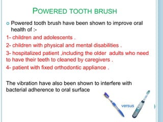 POWERED TOOTH BRUSH
 Powered tooth brush have been shown to improve oral
health of :-
1- children and adolescents .
2- children with physical and mental disabilities .
3- hospitalized patient ,including the older adults who need
to have their teeth to cleaned by caregivers .
4- patient with fixed orthodontic appliance .
The vibration have also been shown to interfere with
bacterial adherence to oral surface
 