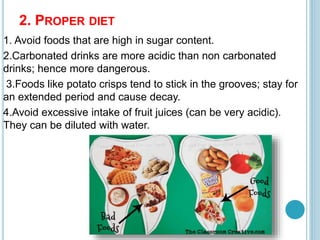 2. PROPER DIET
1. Avoid foods that are high in sugar content.
2.Carbonated drinks are more acidic than non carbonated
drinks; hence more dangerous.
3.Foods like potato crisps tend to stick in the grooves; stay for
an extended period and cause decay.
4.Avoid excessive intake of fruit juices (can be very acidic).
They can be diluted with water.
 