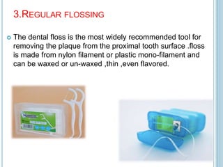 3.REGULAR FLOSSING
 The dental floss is the most widely recommended tool for
removing the plaque from the proximal tooth surface .floss
is made from nylon filament or plastic mono-filament and
can be waxed or un-waxed ,thin ,even flavored.
 