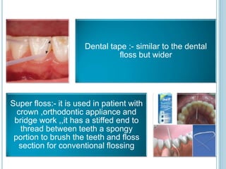 Dental tape :- similar to the dental
floss but wider
Super floss:- it is used in patient with
crown ,orthodontic appliance and
bridge work ,,it has a stiffed end to
thread between teeth a spongy
portion to brush the teeth and floss
section for conventional flossing
 
