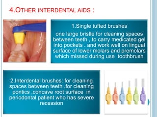 4.OTHER INTERDENTAL AIDS :
1.Single tufted brushes
one large bristle for cleaning spaces
between teeth , to carry medicated gel
into pockets . and work well on lingual
surface of lower molars and premolars
which missed during use toothbrush
2.Interdental brushes: for cleaning
spaces between teeth .for cleaning
pontics ,concave root surface in
periodontal patient who has severe
recession
 