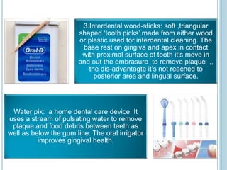 3.Interdental wood-sticks: soft ,triangular
shaped ‘tooth picks’ made from either wood
or plastic used for interdental cleaning. The
base rest on gingiva and apex in contact
with proximal surface of tooth it’s move in
and out the embrasure to remove plaque ,,
the dis-advantagte it’s not reached to
posterior area and lingual surface.
Water pik: a home dental care device. It
uses a stream of pulsating water to remove
plaque and food debris between teeth as
well as below the gum line. The oral irrigator
improves gingival health.
 