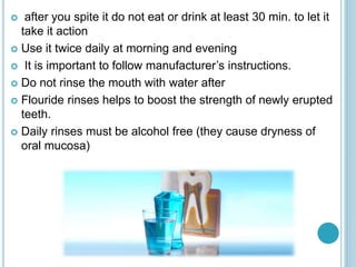  after you spite it do not eat or drink at least 30 min. to let it
take it action
 Use it twice daily at morning and evening
 It is important to follow manufacturer’s instructions.
 Do not rinse the mouth with water after
 Flouride rinses helps to boost the strength of newly erupted
teeth.
 Daily rinses must be alcohol free (they cause dryness of
oral mucosa)
 