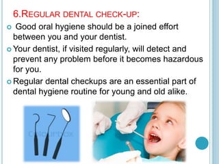6.REGULAR DENTAL CHECK-UP:
 Good oral hygiene should be a joined effort
between you and your dentist.
 Your dentist, if visited regularly, will detect and
prevent any problem before it becomes hazardous
for you.
 Regular dental checkups are an essential part of
dental hygiene routine for young and old alike.
 