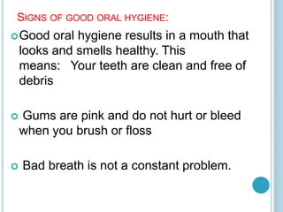 SIGNS OF GOOD ORAL HYGIENE:
Good oral hygiene results in a mouth that
looks and smells healthy. This
means: Your teeth are clean and free of
debris
 Gums are pink and do not hurt or bleed
when you brush or floss
 Bad breath is not a constant problem.
 