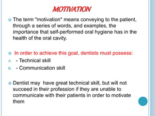 MOTIVATION
 The term "motivation" means conveying to the patient,
through a series of words, and examples, the
importance that self-performed oral hygiene has in the
health of the oral cavity.
 In order to achieve this goal, dentists must possess:
A. - Technical skill
B. - Communication skill
 Dentist may have great technical skill, but will not
succeed in their profession if they are unable to
communicate with their patients in order to motivate
them
 