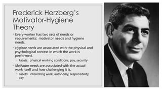 Frederick Herzberg’s
Motivator-Hygiene
Theory
◦ Every worker has two sets of needs or
requirements: motivator needs and hygiene
needs.
◦ Hygiene needs are associated with the physical and
psychological context in which the work is
performed.
◦ Facets: physical working conditions, pay, security
◦ Motivator needs are associated with the actual
work itself and how challenging it is.
◦ Facets: interesting work, autonomy, responsibility,
pay
 