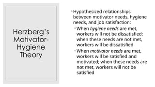 Herzberg’s
Motivator-
Hygiene
Theory
◦ Hypothesized relationships
between motivator needs, hygiene
needs, and job satisfaction:
◦ When hygiene needs are met,
workers will not be dissatisfied;
when these needs are not met,
workers will be dissatisfied
◦ When motivator needs are met,
workers will be satisfied and
motivated; when these needs are
not met, workers will not be
satisfied
 