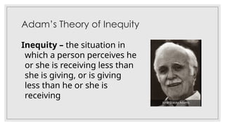 Adam’s Theory of Inequity
Inequity – the situation in
which a person perceives he
or she is receiving less than
she is giving, or is giving
less than he or she is
receiving
John Stacey Adams
 