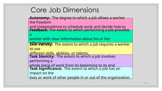 51
Skill Variety: The extent to which a job requires a worker
to use
different skills, abilities, or talents.
Task Identity: The extent to which a job involves
performing a
whole piece of work from its beginning to its end.
Task Significance: The extent to which a job has an
impact on the
lives or work of other people in or out of the organization.
Core Job Dimensions
Autonomy: The degree to which a job allows a worker
the freedom
and independence to schedule work and decide how to
carry it out.
Feedback: The extent to which performing a job provides
a
worker with clear information about his or her
effectiveness.
 